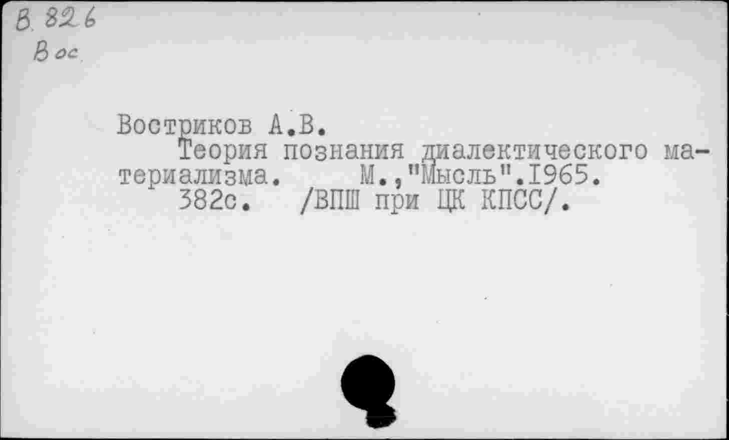 ﻿5. 8% 6
8 ос
Востриков А.В.
Теория познания диалектического материализма. М.."Мысль”.1965.
382с. /ВПШ при ЦК КПСС/.